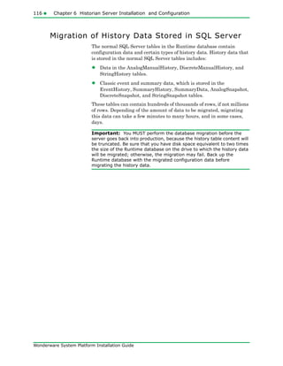 116 Chapter 6 Historian Server Installation and Configuration
Wonderware System Platform Installation Guide
Migration of History Data Stored in SQL Server
The normal SQL Server tables in the Runtime database contain
configuration data and certain types of history data. History data that
is stored in the normal SQL Server tables includes:
• Data in the AnalogManualHistory, DiscreteManualHistory, and
StringHistory tables.
• Classic event and summary data, which is stored in the
EventHistory, SummaryHistory, SummaryData, AnalogSnapshot,
DiscreteSnapshot, and StringSnapshot tables.
These tables can contain hundreds of thousands of rows, if not millions
of rows. Depending of the amount of data to be migrated, migrating
this data can take a few minutes to many hours, and in some cases,
days.
Important: You MUST perform the database migration before the
server goes back into production, because the history table content will
be truncated. Be sure that you have disk space equivalent to two times
the size of the Runtime database on the drive to which the history data
will be migrated; otherwise, the migration may fail. Back up the
Runtime database with the migrated configuration data before
migrating the history data.
 