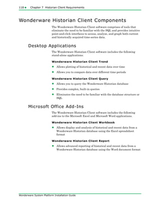 118 Chapter 7 Historian Client Requirements
Wonderware System Platform Installation Guide
Wonderware Historian Client Components
The Wonderware Historian Client software comprises of tools that
eliminate the need to be familiar with the SQL and provides intuitive
point-and-click interfaces to access, analyze, and graph both current
and historically acquired time-series data.
Desktop Applications
The Wonderware Historian Client software includes the following
stand-alone applications:
Wonderware Historian Client Trend
• Allows plotting of historical and recent data over time
• Allows you to compare data over different time periods
Wonderware Historian Client Query
• Allows you to query the Wonderware Historian database
• Provides complex, built-in queries
• Eliminates the need to be familiar with the database structure or
SQL
Microsoft Office Add-Ins
The Wonderware Historian Client software includes the following
add-ins to the Microsoft Excel and Microsoft Word applications.
Wonderware Historian Client Workbook
• Allows display and analysis of historical and recent data from a
Wonderware Historian database using the Excel spreadsheet
format
Wonderware Historian Client Report
• Allows advanced reporting of historical and recent data from a
Wonderware Historian database using the Word document format
 