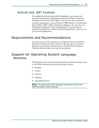 Requirements and Recommendations119
Wonderware System Platform Installation Guide
ActiveX and .NET Controls
The aaHistClientTrend and aaHistClientQuery controls provide
essential functionality of Wonderware Historian Client Trend and
Wonderware Historian Client Query. You can use these controls in
container applications, such as InTouch®
HMI software, Visual Studio
(Visual Basic .NET or C#), and Internet Explorer. You can also use
Wonderware Historian Client "building block" controls (such as
aaHistClientTagPicker, aaHistClientTimeRangePicker, and so on) in
your custom applications.
Requirements and Recommendations
You must log on to the computer as an administrator to install the
Wonderware Historian Client software. Be sure that you read the
hardware and software requirements in the Wonderware System
Platform Readme before starting the installation.
Support for Operating System Language
Versions
The English version of the Wonderware Historian Client software runs
on the following operating system language versions:
• English
• French
• German
• Japanese
• Simplified Chinese
Note: The SQL Server locale language must be the same as the
operating system locale language.
 