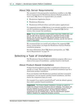 12  Chapter 1 Wonderware System Platform Installation
Wonderware System Platform Installation Guide
About SQL Server Requirements
The exception to the prerequisites installation workflow is the SQL
Server requirement for Wonderware System Platform products. In
most cases, SQL Server is required when you install:
• Wonderware Application Server
• Wonderware Historian
• Wonderware InTouch (when used with modern applications)
If a supported version of SQL Server is not already installed, you must
exit the installation program, install the supported SQL Server
version, then resume the installation.
Note: If you are installing a small system (less than 25000 I/O), you
can use SQL Server Express instead of a standard version of SQL
Server. You can elect to install SQL Server Express as part of the
Wonderware System Platform installation process; you do not have to
install it separately.
We recommend that you install and configure the supported SQL
Server version before you begin the Wonderware System Platform
installation program.
For more information about SQL Server prerequisites, see "SQL
Server Requirements" on page 33.
Selecting a Type of Installation
The Wonderware System Platform installation program offers you a
choice of two types of installation— product-based or role-based.
About Product-Based Installation
Product-based installation provides a combination of features not
specific to a node. This would be the preferred installation type for a
stand-alone product installation.
If you are familiar with Wonderware products and their associated
components, you can opt for a product-based installation, and then
choose the components that you need.
For example if you need to install InTouch®
with the default options,
then select a product-based installation.
Important: The Product-Based installation includes an option to
install the InTouch Access Anywhere Secure Gateway. This option can
only be installed on a computer running a supported version of the
Windows Server operating system. No other System Platform
components can be installed with it. See the Wonderware System
Platform Readme for supported Windows versions.
 