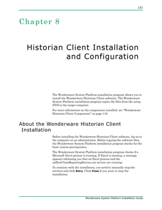 121
Wonderware System Platform Installation Guide
Chapter 8
Historian Client Installation
and Configuration
The Wonderware System Platform installation program allows you to
install the Wonderware Historian Client software. The Wonderware
System Platform installation program copies the files from the setup
DVD to the target computer.
For more information on the components installed, see "Wonderware
Historian Client Components" on page 118.
About the Wonderware Historian Client
Installation
Before installing the Wonderware Historian Client software, log on to
the computer as an administrator. Before copying the software files,
the Wonderware System Platform installation program checks for the
basic system prerequisites.
The Wonderware System Platform installation program checks if a
Microsoft Excel process is running. If Excel is running, a message
appears informing you that an Excel process and the
aaHistClientReportingService.exe service are running.
To continue with the installation, you need to manually stop the
services and click Retry. Click Close if you want to stop the
installation.
 
