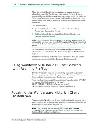 122 Chapter 8 Historian Client Installation and Configuration
Wonderware System Platform Installation Guide
When the aaHistClientReportingService.exe service stops, any
scheduled reports for Wonderware Information Server will not be
generated during the Historian Client installation. After the Historian
Client installation completes, the aaHistClientReportingService.exe
service needs to be started manually for the scheduled reports to get
generated.
This issue occurs if:
• You install Wonderware Historian Client after installing
Wonderware Information Server.
• An Excel scheduled report is published to the Wonderware
Information Server portal.
Note: In some cases, depending upon the operating system and the
prerequisite, you may have to restart the system after the prerequisites
are installed. In such cases, the setup automatically continues after the
restart.
For instructions on installing the Wonderware Historian Client
software files, see "Installing the Wonderware System Platform" on
page 15.
After the Wonderware Historian Client software is installed on the
computer, you must install the Language Packs manually.
Using Wonderware Historian Client Software
with Roaming Profiles
If your network environment uses roaming user profiles, you must
change a registry key so that changes to any Wonderware Historian
Client software options are saved in the user profiles.
To save software options in the roaming user's profile, add a DWORD
key named "EnableRoaming" to the user's
HKEY_CURRENT_USERSoftwareArchestrA
ActiveFactory registry folder and change its value to 1.
Repairing the Wonderware Historian Client
Installation
You can use the Wonderware System Platform installation program to
repair corrupt files of the installed features. For more information, see
"Repairing an Installation" on page 28.
Note: You can also use the standard Windows Add/Remove
Programs feature from the Control Panel to repair the Wonderware
Historian Client software installation.
 