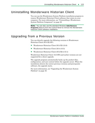 Uninstalling Wonderware Historian Client123
Wonderware System Platform Installation Guide
Uninstalling Wonderware Historian Client
You can use the Wonderware System Platform installation program to
remove Wonderware Historian Client software that exists on your
computer. For more information, see "Uninstalling a Wonderware
System Platform Component" on page 29.
Note: You can also use the standard Windows Add/Remove
Programs feature from the Control Panel to remove the Wonderware
Historian Client software installation.
Upgrading from a Previous Version
You can directly upgrade the following versions to Wonderware
Historian Client 2014 R2 SP1:
• Wonderware Historian Client 2014 R2 (10.6)
• Wonderware Historian Client 2014 (10.5)
• Wonderware Historian Client 2012 R2 (v10.1)
Wonderware Historian Client 10.0 SP2 and earlier versions are not
supported for a direct upgrade.
The upgrade program automatically backs up the product files,
configuration, and user content before the upgrade occurs. When the
installation detects the correct previous versions and prerequisite
software, the upgrade starts.
For more information, see "Upgrading the Wonderware System
Platform" on page 30.
 