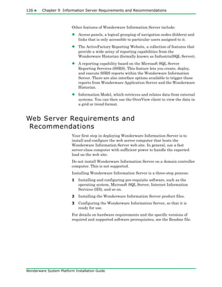 126 Chapter 9 Information Server Requirements and Recommendations
Wonderware System Platform Installation Guide
Other features of Wonderware Information Server include:
• Access panels, a logical grouping of navigation nodes (folders) and
links that is only accessible to particular users assigned to it.
• The ActiveFactory Reporting Website, a collection of features that
provide a wide array of reporting capabilities from the
Wonderware Historian (formally known as IndustrialSQL Server).
• A reporting capability based on the Microsoft SQL Server
Reporting Services (SSRS). This feature lets you create, deploy,
and execute SSRS reports within the Wonderware Information
Server. There are also interface options available to trigger those
reports from Wonderware Application Server and the Wonderware
Historian.
• Information Model, which retrieves and relates data from external
systems. You can then use the OverView client to view the data in
a grid or trend format.
Web Server Requirements and
Recommendations
Your first step in deploying Wonderware Information Server is to
install and configure the web server computer that hosts the
Wonderware Information Server web site. In general, use a fast
server-class computer with sufficient power to handle the expected
load on the web site.
Do not install Wonderware Information Server on a domain controller
computer. This is not supported.
Installing Wonderware Information Server is a three-step process:
1 Installing and configuring pre-requisite software, such as the
operating system, Microsoft SQL Server, Internet Information
Services (IIS), and so on.
2 Installing the Wonderware Information Server product files.
3 Configuring the Wonderware Information Server, so that it is
ready for use.
For details on hardware requirements and the specific versions of
required and supported software prerequisites, see the Readme file.
 