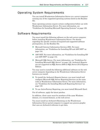 Web Server Requirements and Recommendations127
Wonderware System Platform Installation Guide
Operating System Requirements
You can install Wonderware Information Server on a server computer
running any of the supported operating systems listed in the Readme
file.
Some operating systems require certain configuration before use with
Wonderware Information Server. For more information, see
"Guidelines for Installing Microsoft Operating Systems" on page 129.
Software Requirements
You must install the following software on the web server computer
before installing Wonderware Information Server. For details
regarding the specific versions of required and supported software
prerequisites, see the Readme file.
• Microsoft Internet Information Services (IIS). For more
information, see "Guidelines for Installing IIS and ASP.NET" on
page 134.
• ASP.NET. For more information, see "Guidelines for Installing IIS
and ASP.NET" on page 134.
• Microsoft SQL Server. For more information, see "Guidelines for
Installing Microsoft SQL Server" on page 130. ArchestrA Reports
are not supported on SQL Server 2008 or SQL Server 2012 Express
Edition.
You may need to install the following additional software on the web
server computer depending on the Wonderware Information Server
features you install:
• To install the ArchestrA Reports feature, you must install and
configure Microsoft SQL Server Reporting Services on the same
node as Wonderware Information Server. For more information,
see "Guidelines for Installing Microsoft Reporting Services" on
page 140.
• To use ActiveFactory Reporting, you must install Microsoft Excel.
For all software, apply the latest patches.
In addition, client users must be members of the same Windows
domain, or a trusted domain, as the web server.
You must install an ArchestrA Bootstrap on the Wonderware
Information Server portal computer to support any process graphic
that uses an ArchestrA reference to get data.
 