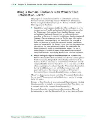 128 Chapter 9 Information Server Requirements and Recommendations
Wonderware System Platform Installation Guide
Using a Domain Controller with Wonderware
Information Server
The purpose of a domain controller is to authenticate users in a
Windows domain for security reasons. Wonderware Information
Server is designed to take advantage of a domain controller for the
following security functions:
• Grant/deny users access to the site. If a user logged on to the
company network and is authenticated by the domain controller,
the Wonderware Information Server handles that user as an
authenticated login and then proceed to authorize the user
according to the security role to which the user has been assigned.
However, if a user attempts to access Wonderware Information
Server from a computer that is not logged onto the network, a
dialog box appears in which the user must provide a valid user
name and password for the domain. After entering the appropriate
information, the user is authenticated on the network by the
domain controller and is granted or denied access. The use of
domain logins to provide access is made possible by the use of
integrated Windows security by Wonderware Information Server.
• Assign user privileges within Wonderware Information
Server. Because Wonderware Information Server uses integrated
Windows security, the product automatically connects to all the
domains that it is a member of and returns a list of users already
configured in that domain. This allows you to save time and effort
when assigning role-based privileges for Wonderware Information
Server. In addition, users are able to have one account and
password to access the company network and Wonderware
Information Server, instead of multiple names and passwords.
Also, if you do not use a domain controller, Wonderware Information
Server uses CPU resources to authenticate users instead of serving
them web pages.
Because of these benefits, it is recommended that you use an existing
domain controller or install a new domain controller. This allows you
to manage users in the company domain separately.
For more information on domain controllers, see your Microsoft
documentation or visit the Microsoft web site at www.microsoft.com.
 