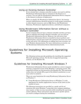 Guidelines for Installing Microsoft Operating Systems129
Wonderware System Platform Installation Guide
Using an Existing Domain Controller
If you already have a domain controller in place, you need to add the
Wonderware Information Server computer to the domain as a
resource. You can add the Wonderware Information Server computer
to the domain in advance of deployment.
When you deploy the Wonderware Information Server, the domain
resource administrator should be present to verify proper connections
to other domain resources, such as SQL Server, the Wonderware
Historian, Wonderware Application Server, and InTouch computers.
Using Wonderware Information Server without a
Domain Controller
If your company does not have a domain controller and does not have
plans to upgrade and install a domain controller, you can still use
Wonderware Information Server. However, the web server that
Wonderware Information Server is installed on has to perform user
authentication, and all users need to be created in the local user store
on the web server. For information on adding local user accounts, see
your Windows documentation. For more information on security, see
the Wonderware Information Server Administration Guide.
Guidelines for Installing Microsoft Operating
Systems
The following sections provide guidelines for installing the supported
Microsoft operating systems. For the list of supported operating
systems, see the Readme file.
Guidelines for Installing Microsoft Windows 7
Wonderware Information Server can be installed on a server computer
running a supported version of the Windows 7 operating system. The
supported versions are documented in the Readme file. This operating
system does not include IIS as part of the default installation, so you
must select to install it.
There are some limitations for using Wonderware Information Server
on Windows 7:
• Using Wonderware Information Server on Windows 7 is only
appropriate for smaller applications, because of the limits on the
number of users.
The following instructions are provided as a guide and do not
constitute the entire Windows 7 setup that your company guidelines
may require, or that you may encounter while installing the operating
system software. These instructions only document specific options
you need to configure during the installation.
 