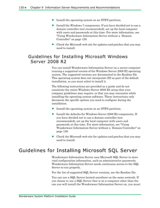 130 Chapter 9 Information Server Requirements and Recommendations
Wonderware System Platform Installation Guide
• Install the operating system on an NTFS partition.
• Install the Windows 7 components. If you have decided not to use a
domain controller (not recommended), set up the local computer
with users and passwords at this time. For more information, see
"Using Wonderware Information Server without a Domain
Controller" on page 129.
• Check the Microsoft web site for updates and patches that you may
need to install.
Guidelines for Installing Microsoft Windows
Server 2008 R2
You can install Wonderware Information Server on a server computer
running a supported version of the Windows Server 2008 R2 operating
system. The supported versions are documented in the Readme file.
This operating system does not incorporate IIS as part of the default
installation, so you must select to install it.
The following instructions are provided as a guide and do not
constitute the entire Windows Server 2008 R2 setup that your
company guidelines may require, or that you may encounter while
installing the operating system software. These instructions only
document the specific options you need to configure during the
installation.
• Install the operating system on an NTFS partition.
• Install the defaults for Windows Server 2008 R2 components. If
you have decided not to use a domain controller (not
recommended), set up the local computer with users and
passwords at this time. For more information, see "Using
Wonderware Information Server without a Domain Controller" on
page 129.
• Check the Microsoft web site for updates and patches that you may
need to install.
Guidelines for Installing Microsoft SQL Server
Wonderware Information Server uses Microsoft SQL Server to store
vital configuration information, such as administrative passwords.
Wonderware Information Server needs continuous access to the SQL
Server to run properly.
For the list of supported SQL Server versions, see the Readme file.
You can use a SQL Server located anywhere on the same network. If
you choose to use a SQL Server that is on a computer other than the
one you will install the Wonderware Information Server on, you must:
 