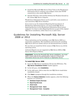 Guidelines for Installing Microsoft SQL Server131
Wonderware System Platform Installation Guide
• Install the Microsoft SQL Server Client Tools on the Wonderware
Information Server computer and configure client-side TCP/IP
connectivity to the remote SQL Server.
• Exclude TCP Port 1433 and Port 80 from the Windows firewall on
the remote SQL Server computer.
Wonderware Information Server can be used with a case-sensitive or
case-insensitive SQL Server database.
If you want to use the ArchestrA Reporting Services feature of
Wonderware Information Server, you must install SQL Server
Reporting Services on the Wonderware Information Server portal
computer. It is best to select Reporting Services as part of the original
SQL Server installation, rather than to try to add it later.
Guidelines for Installing Microsoft SQL Server
2008 or 2012
These instructions are for installing a new SQL Server 2008 as a
stand-alone installation. The installation instructions for installing
SQL Server 2012 are similar and are not documented here in detail.
Be sure that you install the 64-bit version of SQL Server on a 64-bit
operating system.
ArchestrA Reports are not supported on SQL Server 2008 or SQL
Server 2012 Express Edition.
Important: During the Microsoft SQL Server installation, you must
select mixed mode as the authentication mode for InTouch and
Information Server but not for Historian or Application Server.
To install SQL Server 2008
1 Insert the SQL Server installation CD into the DVD drive. The
SQL Server Installation Center window appears.
2 In the left pane, click Installation.
3 In the right pane, click to start the new SQL Server stand-alone
installation wizard.
4 Click Next to progress through the installation windows.
5 When the Feature Selection window appears, select the following
features, at a minimum:
• Database Engine Services
• Reporting Services
• Client tools
• Management Tools - Basic
• Management Tools - Complete
 