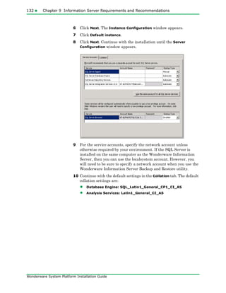 132 Chapter 9 Information Server Requirements and Recommendations
Wonderware System Platform Installation Guide
6 Click Next. The Instance Configuration window appears.
7 Click Default instance.
8 Click Next. Continue with the installation until the Server
Configuration window appears.
9 For the service accounts, specify the network account unless
otherwise required by your environment. If the SQL Server is
installed on the same computer as the Wonderware Information
Server, then you can use the localsystem account. However, you
will need to be sure to specify a network account when you use the
Wonderware Information Server Backup and Restore utility.
10 Continue with the default settings in the Collation tab. The default
collation settings are:
• Database Engine: SQL_Latin1_General_CP1_CI_AS
• Analysis Services: Latin1_General_CI_AS
 