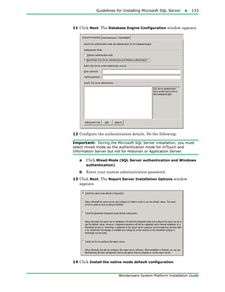 Guidelines for Installing Microsoft SQL Server133
Wonderware System Platform Installation Guide
11 Click Next. The Database Engine Configuration window appears.
12 Configure the authentication details. Do the following:
Important: During the Microsoft SQL Server installation, you must
select mixed mode as the authentication mode for InTouch and
Information Server but not for Historian or Application Server.
a Click Mixed Mode (SQL Server authentication and Windows
authentication).
b Enter your system administration password.
13 Click Next. The Report Server Installation Options window
appears.
14 Click Install the native mode default configuration.
 