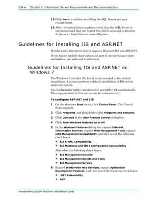 134 Chapter 9 Information Server Requirements and Recommendations
Wonderware System Platform Installation Guide
15 Click Next to continue installing the SQL Server per your
requirements.
16 After the installation completes, verify that the SQL Server is
operational and that the Report Site can be accessed in Internet
Explorer at: http://<server name>/Reports
Guidelines for Installing IIS and ASP.NET
Wonderware Information Server requires Microsoft IIS and ASP.NET.
If you did not include these options as part of the operating system
installation, you will need to add them.
Guidelines for Installing IIS and ASP.NET on
Windows 7
The Windows 7 includes IIS, but it is not included in the default
installation. You must perform a default installation of IIS on this
operating system.
The Configurator utility configures IIS and ASP.NET automatically.
The steps provided in this section are for reference only.
To configure ASP.NET and IIS
1 On the Windows Start menu, click Control Panel. The Control
Panel appears.
2 Click Programs, and then double-click Programs and Features.
3 Click Continue in the User Account Control dialog box.
4 Click Turn Windows features on or off.
5 In the Windows Features dialog box, expand Internet
Information Services, expand Web Management Tools, expand
IIS6 Management Compatibility, and then select the following
check boxes:
• IIS 6 WMI Compatibility
• IIS Metabase and IIS 6 configuration compatibility
Also select the following check boxes:
• IIS Management Console
• IIS Management Scripts and Tools
• IIS Management Service
6 Expand World Wide Web Services, expand Application
Development Features, and then select the following check boxes:
• .NET Extensibility
• ASP
 