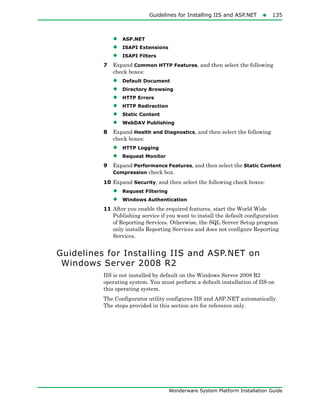 Guidelines for Installing IIS and ASP.NET135
Wonderware System Platform Installation Guide
• ASP.NET
• ISAPI Extensions
• ISAPI Filters
7 Expand Common HTTP Features, and then select the following
check boxes:
• Default Document
• Directory Browsing
• HTTP Errors
• HTTP Redirection
• Static Content
• WebDAV Publishing
8 Expand Health and Diagnostics, and then select the following
check boxes:
• HTTP Logging
• Request Monitor
9 Expand Performance Features, and then select the Static Content
Compression check box.
10 Expand Security, and then select the following check boxes:
• Request Filtering
• Windows Authentication
11 After you enable the required features, start the World Wide
Publishing service if you want to install the default configuration
of Reporting Services. Otherwise, the SQL Server Setup program
only installs Reporting Services and does not configure Reporting
Services.
Guidelines for Installing IIS and ASP.NET on
Windows Server 2008 R2
IIS is not installed by default on the Windows Server 2008 R2
operating system. You must perform a default installation of IIS on
this operating system.
The Configurator utility configures IIS and ASP.NET automatically.
The steps provided in this section are for reference only.
 