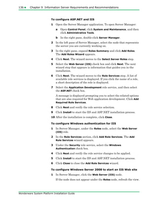136 Chapter 9 Information Server Requirements and Recommendations
Wonderware System Platform Installation Guide
To configure ASP.NET and IIS
1 Open the Server Manager application. To open Server Manager:
a Open Control Panel, click System and Maintenance, and then
click Administrative Tools.
b In the right pane, double-click Server Manager.
2 In the left pane of Server Manager, select the node that represents
the server you are currently working on.
3 In the right pane, expand Roles Summary and click Add Roles.
The Add Roles Wizard appears.
4 Click Next. The wizard moves to the Select Server Roles step.
5 Select the Web Server (IIS) check box and click Next. The next
wizard step that appears is information that guides you in the
installation.
6 Click Next. The wizard moves to the Role Services step. A list of
available role services is displayed. If you click the name of a role,
a short description of the role is displayed.
7 Select the Application Development role service, and then select
the ASP.NET check box.
A message is displayed prompting you to select the related options
that are also required for Web application development. Click Add
Required Role Services.
8 Click Next and verify the role service selection.
9 Click Install to start the IIS and ASP.NET installation process.
10 After the installation is complete, click Close.
To configure Windows authentication for IIS
1 In Server Manager, under the Roles node, select the Web Server
(IIS) role.
2 In the Role Services section, click Add Role Services. The Add
Role Services wizard appears.
3 Under the Security role service, select the Windows
Authentication check box.
4 Click Next and verify the role service changes to be applied.
5 Click Install to start the IIS and ASP.NET installation process.
6 Click Close to close the Add Role Services wizard.
To configure Windows Server 2008 to start an IIS Web site
1 In Server Manager, click the Web Server (IIS) node.
If the node does not appear under the Roles node, refresh the view.
 