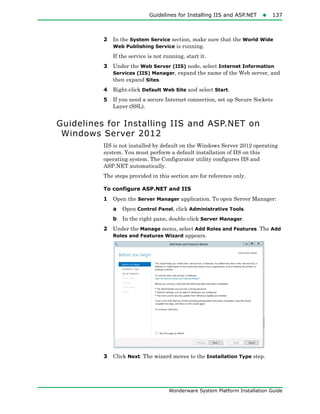 Guidelines for Installing IIS and ASP.NET137
Wonderware System Platform Installation Guide
2 In the System Service section, make sure that the World Wide
Web Publishing Service is running.
If the service is not running, start it.
3 Under the Web Server (IIS) node, select Internet Information
Services (IIS) Manager, expand the name of the Web server, and
then expand Sites.
4 Right-click Default Web Site and select Start.
5 If you need a secure Internet connection, set up Secure Sockets
Layer (SSL).
Guidelines for Installing IIS and ASP.NET on
Windows Server 2012
IIS is not installed by default on the Windows Server 2012 operating
system. You must perform a default installation of IIS on this
operating system. The Configurator utility configures IIS and
ASP.NET automatically.
The steps provided in this section are for reference only.
To configure ASP.NET and IIS
1 Open the Server Manager application. To open Server Manager:
a Open Control Panel, click Administrative Tools.
b In the right pane, double-click Server Manager.
2 Under the Manage menu, select Add Roles and Features. The Add
Roles and Features Wizard appears.
3 Click Next. The wizard moves to the Installation Type step.
 