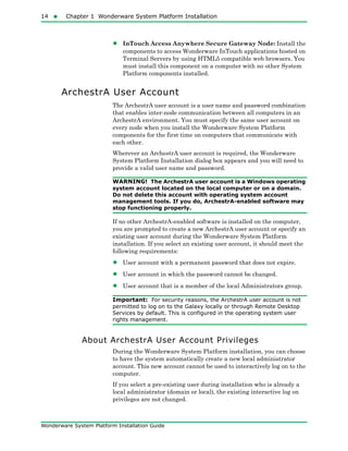 14  Chapter 1 Wonderware System Platform Installation
Wonderware System Platform Installation Guide
• InTouch Access Anywhere Secure Gateway Node: Install the
components to access Wonderware InTouch applications hosted on
Terminal Servers by using HTML5 compatible web browsers. You
must install this component on a computer with no other System
Platform components installed.
ArchestrA User Account
The ArchestrA user account is a user name and password combination
that enables inter-node communication between all computers in an
ArchestrA environment. You must specify the same user account on
every node when you install the Wonderware System Platform
components for the first time on computers that communicate with
each other.
Wherever an ArchestrA user account is required, the Wonderware
System Platform Installation dialog box appears and you will need to
provide a valid user name and password.
WARNING! The ArchestrA user account is a Windows operating
system account located on the local computer or on a domain.
Do not delete this account with operating system account
management tools. If you do, ArchestrA-enabled software may
stop functioning properly.
If no other ArchestrA-enabled software is installed on the computer,
you are prompted to create a new ArchestrA user account or specify an
existing user account during the Wonderware System Platform
installation. If you select an existing user account, it should meet the
following requirements:
• User account with a permanent password that does not expire.
• User account in which the password cannot be changed.
• User account that is a member of the local Administrators group.
Important: For security reasons, the ArchestrA user account is not
permitted to log on to the Galaxy locally or through Remote Desktop
Services by default. This is configured in the operating system user
rights management.
About ArchestrA User Account Privileges
During the Wonderware System Platform installation, you can choose
to have the system automatically create a new local administrator
account. This new account cannot be used to interactively log on to the
computer.
If you select a pre-existing user during installation who is already a
local administrator (domain or local), the existing interactive log on
privileges are not changed.
 