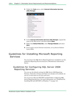 140 Chapter 9 Information Server Requirements and Recommendations
Wonderware System Platform Installation Guide
3 Under the Tools menu, select Internet Information Services
(IIS) Manager.
4 In the Internet Information Services (IIS) Manager, expand the
name of the Web server, and then expand Sites.
5 Right-click Default Web Site, select Manage Website and select
Start.
6 If you need a secure Internet connection, set up Secure Sockets
Layer (SSL).
Guidelines for Installing Microsoft Reporting
Services
You must have the SQL Server Reporting Services installed to use the
ArchestrA Reporting Services features of Wonderware Information
Server.
Guidelines for Configuring SQL Server 2008
Reporting Services
You can use the default settings for SQL Server 2008 Reporting
Services. Check the settings and if they are already set by default, do
not try to reset them as an error will occur.
You must have IIS and ASP.NET installed before configuring SQL
Server Reporting Services. For more information, see "Guidelines for
Installing IIS and ASP.NET on Windows 7" on page 134.
 