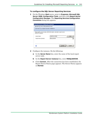 Guidelines for Installing Microsoft Reporting Services141
Wonderware System Platform Installation Guide
To configure the SQL Server Reporting Services
1 On the Windows Start menu, point to Programs, Microsoft SQL
Server 2008, Configuration Tools, and then click Report Server
Configuration Manager. The Reporting Services Configuration
Connection dialog box appears.
2 Configure the instance. Do the following:
a In the Server Name box, enter the name of the local report
server node.
b In the Report Server Instance box, enter MSSQLSERVER.
c Click Connect. After the connection has been established, the
Report Server Status page appears. The Server Status appears
as Started.
 