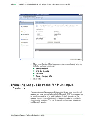 142 Chapter 9 Information Server Requirements and Recommendations
Wonderware System Platform Installation Guide
3 Make sure that the following components are configured with the
defaults and no errors occur:
• Service Account
• Web Service URL
• Database
• Report Manager URL
4 Click Exit.
Installing Language Packs for Multilingual
Systems
If you want to use Wonderware Information Server on a multilingual
system, you must manually install the Microsoft .NET language packs
for any language that is in addition to the default language of the
system. Wonderware Information Server supports French, German,
Chinese, and Japanese. You can download the language packs from
the Microsoft website.
 