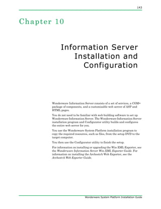 143
Wonderware System Platform Installation Guide
Chapter 10
Information Server
Installation and
Configuration
Wonderware Information Server consists of a set of services, a COM+
package of components, and a customizable web server of ASP and
HTML pages.
You do not need to be familiar with web building software to set up
Wonderware Information Server. The Wonderware Information Server
installation program and Configurator utility builds and configures
the entire web server for you.
You use the Wonderware System Platform installation program to
copy the required resources, such as files, from the setup DVD to the
target computer.
You then use the Configurator utility to finish the setup.
For information on installing or upgrading the Win-XML Exporter, see
the Wonderware Information Server Win-XML Exporter Guide. For
information on installing the ArchestrA Web Exporter, see the
ArchestrA Web Exporter Guide.
 