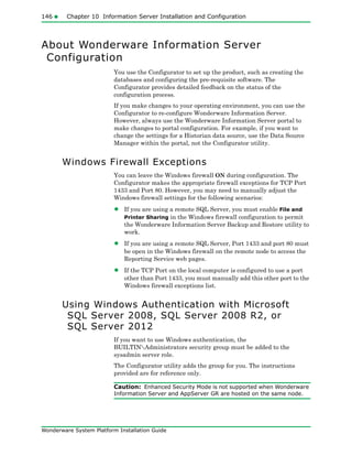 146 Chapter 10 Information Server Installation and Configuration
Wonderware System Platform Installation Guide
About Wonderware Information Server
Configuration
You use the Configurator to set up the product, such as creating the
databases and configuring the pre-requisite software. The
Configurator provides detailed feedback on the status of the
configuration process.
If you make changes to your operating environment, you can use the
Configurator to re-configure Wonderware Information Server.
However, always use the Wonderware Information Server portal to
make changes to portal configuration. For example, if you want to
change the settings for a Historian data source, use the Data Source
Manager within the portal, not the Configurator utility.
Windows Firewall Exceptions
You can leave the Windows firewall ON during configuration. The
Configurator makes the appropriate firewall exceptions for TCP Port
1433 and Port 80. However, you may need to manually adjust the
Windows firewall settings for the following scenarios:
• If you are using a remote SQL Server, you must enable File and
Printer Sharing in the Windows firewall configuration to permit
the Wonderware Information Server Backup and Restore utility to
work.
• If you are using a remote SQL Server, Port 1433 and port 80 must
be open in the Windows firewall on the remote node to access the
Reporting Service web pages.
• If the TCP Port on the local computer is configured to use a port
other than Port 1433, you must manually add this other port to the
Windows firewall exceptions list.
Using Windows Authentication with Microsoft
SQL Server 2008, SQL Server 2008 R2, or
SQL Server 2012
If you want to use Windows authentication, the
BUILTINAdministrators security group must be added to the
sysadmin server role.
The Configurator utility adds the group for you. The instructions
provided are for reference only.
Caution: Enhanced Security Mode is not supported when Wonderware
Information Server and AppServer GR are hosted on the same node.
 