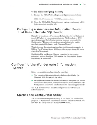 Configuring the Wonderware Information Server147
Wonderware System Platform Installation Guide
To add the security group manually
1 Execute the SYS.SP_GrantLogin stored procedure as follows:
EXEC SYS.SP_GrantLogin 'BUILTINAdministrators'
2 Open the "BUILTINAdministrators" login properties and add it
to the sysadmin security role.
Configuring a Wonderware Information Server
that Uses a Remote SQL Server
If you try to configure a Wonderware Information Server that uses a
remote SQL Server computer running on a Windows Server 2008
operating system, the following warning message appears in the
Configurator: "The current user is not an Administrator on the
specified remote SQL Server node "MachineName"."
This is because the administrative share on the remote computer is
hidden. The Windows Server 2008 operating system hides this share
when UAC is enabled.
Enable the File and Printer Sharing exception for the remote
computer, without disabling UAC, so that the Information Server
feature can be configured.
Configuring the Wonderware Information
Server
Before you start the configuration, be sure that:
• You know the SQL administrative login credentials for the
Microsoft SQL Server you are using.
• During the Wonderware Information Server configuration, no one
accesses the web server, or any of its services, using a browser. The
Configurator needs to be able to shut down services appropriately.
The SQL Server services must be configured to execute using a
network account.
Starting the Configurator Utility
You can start the Configurator utility at the end of the installation
program. If Wonderware Information Server is already installed, you
can start the utility from the Windows Start menu.
 