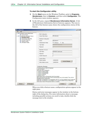 148 Chapter 10 Information Server Installation and Configuration
Wonderware System Platform Installation Guide
To start the Configurator utility
1 On the Start menu on the Windows Taskbar, point to Programs,
Wonderware, then to Common, and then select Configurator. The
Configurator main window appears.
2 In the left pane, expand Wonderware Information Server. A list
of Wonderware Information Server features appears. The icon to
the left of the feature name shows the configuration status of the
feature.
When you click a feature name, configuration options appear in the
right pane.
Status and error messages appear in the window in the bottom
right of the dialog box. For more information about a message,
including possible actions you need to take, double-click the
message text in the window.
 