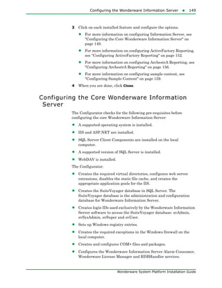Configuring the Wonderware Information Server149
Wonderware System Platform Installation Guide
3 Click on each installed feature and configure the options.
• For more information on configuring Information Server, see
"Configuring the Core Wonderware Information Server" on
page 149.
• For more information on configuring ActiveFactory Reporting,
see "Configuring ActiveFactory Reporting" on page 152.
• For more information on configuring ArchestrA Reporting, see
"Configuring ArchestrA Reporting" on page 156.
• For more information on configuring sample content, see
"Configuring Sample Content" on page 159.
4 When you are done, click Close.
Configuring the Core Wonderware Information
Server
The Configurator checks for the following pre-requisites before
configuring the core Wonderware Information Server:
• A supported operating system is installed.
• IIS and ASP.NET are installed.
• SQL Server Client Components are installed on the local
computer.
• A supported version of SQL Server is installed.
• WebDAV is installed.
The Configurator:
• Creates the required virtual directories, configures web server
extensions, disables the static file cache, and creates the
appropriate application pools for the IIS.
• Creates the SuiteVoyager database in SQL Server. The
SuiteVoyager database is the administration and configuration
database for Wonderware Information Server.
• Creates login IDs used exclusively by the Wonderware Information
Server software to access the SuiteVoyager database: svAdmin,
svSysAdmin, svSuper and svUser.
• Sets up Windows registry entries.
• Creates the required exceptions in the Windows firewall on the
local computer.
• Creates and configures COM+ files and packages.
• Configures the Wonderware Information Server Alarm Consumer,
Wonderware License Manager and RDBHandler services.
 