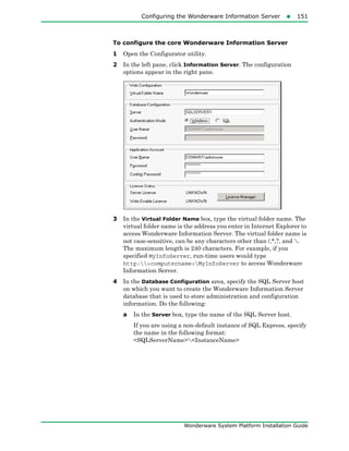 Configuring the Wonderware Information Server151
Wonderware System Platform Installation Guide
To configure the core Wonderware Information Server
1 Open the Configurator utility.
2 In the left pane, click Information Server. The configuration
options appear in the right pane.
3 In the Virtual Folder Name box, type the virtual folder name. The
virtual folder name is the address you enter in Internet Explorer to
access Wonderware Information Server. The virtual folder name is
not case-sensitive, can be any characters other than /,*,?, and .
The maximum length is 240 characters. For example, if you
specified MyInfoServer, run-time users would type
http:<computername>MyInfoServer to access Wonderware
Information Server.
4 In the Database Configuration area, specify the SQL Server host
on which you want to create the Wonderware Information Server
database that is used to store administration and configuration
information. Do the following:
a In the Server box, type the name of the SQL Server host.
If you are using a non-default instance of SQL Express, specify
the name in the following format:
<SQLServerName><InstanceName>
 