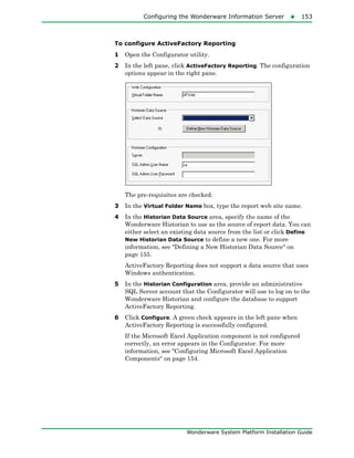 Configuring the Wonderware Information Server153
Wonderware System Platform Installation Guide
To configure ActiveFactory Reporting
1 Open the Configurator utility.
2 In the left pane, click ActiveFactory Reporting. The configuration
options appear in the right pane.
The pre-requisites are checked.
3 In the Virtual Folder Name box, type the report web site name.
4 In the Historian Data Source area, specify the name of the
Wonderware Historian to use as the source of report data. You can
either select an existing data source from the list or click Define
New Historian Data Source to define a new one. For more
information, see "Defining a New Historian Data Source" on
page 155.
ActiveFactory Reporting does not support a data source that uses
Windows authentication.
5 In the Historian Configuration area, provide an administrative
SQL Server account that the Configurator will use to log on to the
Wonderware Historian and configure the database to support
ActiveFactory Reporting.
6 Click Configure. A green check appears in the left pane when
ActiveFactory Reporting is successfully configured.
If the Microsoft Excel Application component is not configured
correctly, an error appears in the Configurator. For more
information, see "Configuring Microsoft Excel Application
Components" on page 154.
 