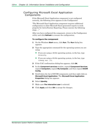 154 Chapter 10 Information Server Installation and Configuration
Wonderware System Platform Installation Guide
Configuring Microsoft Excel Application
Components
If the Microsoft Excel Application component is not configured
correctly, the following error appears in the Configurator:
"The Microsoft Excel Application component requires additional
configuration to allow Microsoft Excel generated reports to work
properly for ActiveFactory Reporting. Please execute the following
steps. ..."
After you have configured the component, return to the Configurator
utility and click Refresh to resume the configuration.
To configure the component
1 On the Windows Start menu, click Run. The Run dialog box
appears.
2 Type the appropriate command for the operating system you are
using:
• If you are using a 32-bit operating system, in the box, type
dcomcnfg.
• If you are using a 64-bit operating system, in the box, type
comexp.msc /32.
3 If the UAC confirmation dialog box appears, click OK.
4 In the Component services window, expand Component Services,
expand Computers, expand My Computer, and then expand DCOM
Config.
5 Scroll down the list of DCOM components and then right-click on
Microsoft Excel Application. The Microsoft Excel Application
Properties dialog box appears.
6 Select Identity.
7 Make sure The interactive user is selected.
8 Click Apply and then OK to accept the changes.
 