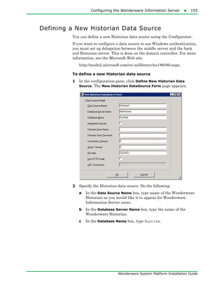 Configuring the Wonderware Information Server155
Wonderware System Platform Installation Guide
Defining a New Historian Data Source
You can define a new Historian data source using the Configurator.
If you want to configure a data source to use Windows authentication,
you must set up delegation between the middle server and the back
end Historian server. This is done on the domain controller. For more
information, see the Microsoft Web site.
http://msdn2.microsoft.com/en-us/library/ms189580.aspx.
To define a new Historian data source
1 In the configuration pane, click Define New Historian Data
Source. The New Historian DataSource Form page appears.
2 Specify the Historian data source. Do the following:
a In the Data Source Name box, type name of the Wonderware
Historian as you would like it to appear for Wonderware
Information Server users.
b In the Database Server Name box, type the name of the
Wonderware Historian.
c In the Database Name box, type Runtime.
 