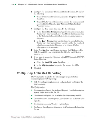 156 Chapter 10 Information Server Installation and Configuration
Wonderware System Platform Installation Guide
3 Configure the account used to connect to the Historian. Do any of
the following:
• To use Windows authentication, select the Integrated Security
check box.
• To use SQL Server authentication, provide the user name and
password in the Historian User Name and Historian User
Password boxes.
4 Configure the data source time-outs. Do the following:
a In the Connection Timeout box, type the time, in seconds, that
Wonderware Information Server should wait for the connection
to the Historian to be established, before returning an error
message.
b In the Query Timeout box, type the time, in seconds, that the
Wonderware Information Server should wait for the results of
a database query to the Historian to be returned, before
returning an error message.
5 In the Provider box, type the provider name for SQL Server. For
SQL Server 2008, type SQLNCLI10. For SQL Server 2012, type
SQLNCLI11.
6 If you want to access the Historian using HTTP instead of TCP/IP,
do the following:
a Select the Has HTTP mode check box.
b In the URL Connection box, enter the web service URL.
7 Click OK.
Configuring ArchestrA Reporting
The Configurator checks for the following pre-requisite before
configuring ArchestrA Reporting:
• SQL Server Reporting Services is configured and working on the
local computer
The Configurator:
• Creates and configures the ArchestrAReports virtual directory and
sets up folder security for the IIS.
• Creates and configures the aaReports database in SQL Server.
• Creates Windows security groups. Also creates the aaReportsUser
login ID.
• Creates any necessary Windows registry keys.
• Configures the aaReports data source for Wonderware Information
Server.
 