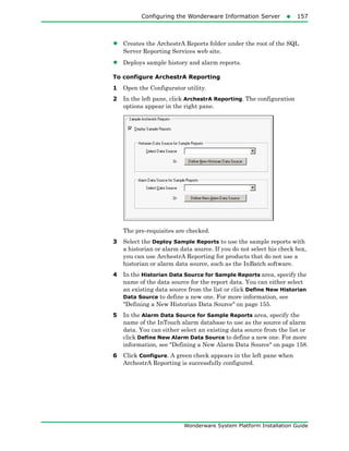 Configuring the Wonderware Information Server157
Wonderware System Platform Installation Guide
• Creates the ArchestrA Reports folder under the root of the SQL
Server Reporting Services web site.
• Deploys sample history and alarm reports.
To configure ArchestrA Reporting
1 Open the Configurator utility.
2 In the left pane, click ArchestrA Reporting. The configuration
options appear in the right pane.
The pre-requisites are checked.
3 Select the Deploy Sample Reports to use the sample reports with
a historian or alarm data source. If you do not select his check box,
you can use ArchestrA Reporting for products that do not use a
historian or alarm data source, such as the InBatch software.
4 In the Historian Data Source for Sample Reports area, specify the
name of the data source for the report data. You can either select
an existing data source from the list or click Define New Historian
Data Source to define a new one. For more information, see
"Defining a New Historian Data Source" on page 155.
5 In the Alarm Data Source for Sample Reports area, specify the
name of the InTouch alarm database to use as the source of alarm
data. You can either select an existing data source from the list or
click Define New Alarm Data Source to define a new one. For more
information, see "Defining a New Alarm Data Source" on page 158.
6 Click Configure. A green check appears in the left pane when
ArchestrA Reporting is successfully configured.
 