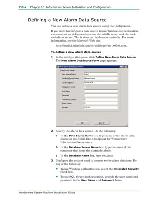 158 Chapter 10 Information Server Installation and Configuration
Wonderware System Platform Installation Guide
Defining a New Alarm Data Source
You can define a new alarm data source using the Configurator.
If you want to configure a data source to use Windows authentication,
you must set up delegation between the middle server and the back
end alarm server. This is done on the domain controller. For more
information, see the Microsoft Web site.
http://msdn2.microsoft.com/en-us/library/ms189580.aspx.
To define a new alarm data source
1 In the configuration pane, click Define New Alarm Data Source.
The New Alarm DataSource Form page appears.
2 Specify the alarm data source. Do the following:
a In the Data Source Name list, type name of the alarm data
source as you would like it to appear for Wonderware
Information Server users.
b In the Database Server Name box, type the name of the
computer that hosts the alarm database.
c In the Database Name box, type WWALMDB.
3 Configure the account used to connect to the alarm database. Do
any of the following:
• To use Windows authentication, select the Integrated Security
check box.
• To use SQL Server authentication, provide the user name and
password in the User Name and Password boxes.
 