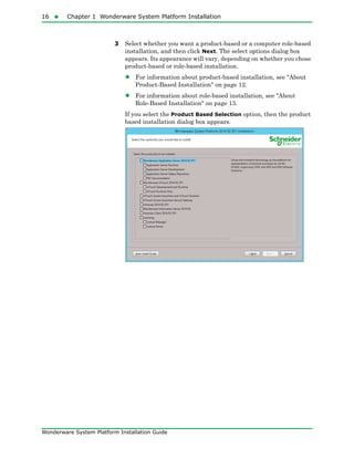 16  Chapter 1 Wonderware System Platform Installation
Wonderware System Platform Installation Guide
3 Select whether you want a product-based or a computer role-based
installation, and then click Next. The select options dialog box
appears. Its appearance will vary, depending on whether you chose
product-based or role-based installation.
• For information about product-based installation, see "About
Product-Based Installation" on page 12.
• For information about role-based installation, see "About
Role-Based Installation" on page 13.
If you select the Product Based Selection option, then the product
based installation dialog box appears.
 
