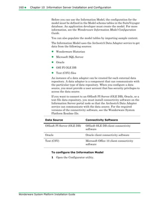 160 Chapter 10 Information Server Installation and Configuration
Wonderware System Platform Installation Guide
Before you can use the Information Model, the configuration for the
model must be defined in the Model schema tables in the SuiteVoyager
database. An application developer must create the model. For more
information, see the Wonderware Information Model Configuration
Guide.
You can also populate the model tables by importing sample content.
The Information Model uses the ArchestrA Data Adapter service to get
data from the following sources:
• Wonderware Historian
• Microsoft SQL Server
• Oracle
• OSI PI OLE DB
• Text (CSV) files
An instance of a data adapter can be created for each external data
repository. A data adapter is a component that can communicate with
the particular type of data repository. When you configure a data
source, you must provide a user account that has security privileges to
access the data source.
If you want to connect to an OSIsoft PI Server (OLE DB), Oracle, or a
text file data repository, you must install connectivity software on the
Information Server portal node so that the ArchestrA Data Adapter
service can communicate with the data source. For the required
versions of the connectivity software, see the Wonderware System
Platform Readme file.
To configure the Information Model
1 Open the Configurator utility.
Data Source Connectivity Software
OSIsoft PI Server (OLE DB) OSIsoft OLE DB client connectivity
software
Oracle Oracle client connectivity software
Text (CSV) Microsoft Office 10 client connectivity
software
 