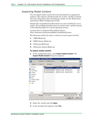 162 Chapter 10 Information Server Installation and Configuration
Wonderware System Platform Installation Guide
Importing Model Content
You can import model content that was developed by an application
engineer. The engineer should provide one or more .sql files to import.
For more information about developing a model, see the Wonderware
Information Model Configuration Guide.
Sample files of predefined model content are also available for you to
import. The predefined model content is stored in four .sql files located
in the following folder for a 64-bit operating system:
<system drive>:Program Files (x86)Common
FilesArchestrAInformationModelPredefinedContent
The filenames reflect the order in which you must import the files:
1 1 MES Model.sql
2 2 MES Alarms Model.sql
3 3 Historian Model.sql
4 4 Historian Alarms Model.sql
To import model content
1 In the configuration pane, click Import Model Content. The
Import Model Content dialog box appears.
2 Select the .sql file and click Open.
3 In the message that appears, click Yes.
 