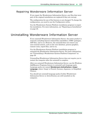 Uninstalling Wonderware Information Server165
Wonderware System Platform Installation Guide
Repairing Wonderware Information Server
If you repair the Wonderware Information Server, any files that were
part of the original installation are replaced if they are corrupt.
The configuration for any of the features is not changed. To change the
configuration, you need to use the Configurator utility.
Use the Wonderware System Platform installation program to repair
the installation. For more information, see "Repairing an Installation"
on page 28.
Uninstalling Wonderware Information Server
If you uninstall Wonderware Information Server, the entire product is
removed, including feature-related files and folders, COM+ packages,
ASP files, and so on. However, the uninstall does not remove any
user-created content, such as the user database, process graphics,
content units, report files, and so on.
Use the Wonderware System Platform installation program to
uninstall the Wonderware Information Server. For more information,
see "Uninstalling a Wonderware System Platform Component" on
page 29.
Uninstalling Wonderware Information Server does not require you to
restart the computer after the uninstall is complete.
After you uninstall Wonderware Information Server, use the Windows
Add/Remove Programs feature to uninstall each language pack.
Language packs are named Wonderware ActiveFactory <lang>
Language, where <lang> is French, German, Japanese, or Simplified
Chinese.
You should not uninstall language packs if either Wonderware
Information Server or ActiveFactory are still installed on the
computer.
 