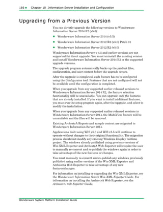 166 Chapter 10 Information Server Installation and Configuration
Wonderware System Platform Installation Guide
Upgrading from a Previous Version
You can directly upgrade the following versions to Wonderware
Information Server 2014 R2 (v5.6):
• Wonderware Information Server 2014 (v5.5)
• Wonderware Information Server 2012 R2 (v5.0) Patch 01
• Wonderware Information Server 2012 R2 (v5.0)
Wonderware Information Server v 4.5 and earlier versions are not
supported for direct upgrade. You must uninstall the existing version
and install Wonderware Information Server 2014 R2 or the supported
upgrade versions.
The upgrade program automatically backs up the product files,
configuration, and user content before the upgrade occurs.
After the upgrade is completed, each feature has to be configured
using the Configurator tool. Features that are not configured will not
be available until the configuration is completed.
When you upgrade from any supported earlier released versions to
Wonderware Information Server 2014 R2, the feature selection
functionality will be unavailable. You can upgrade only the features
that are already installed. If you want to install additional features,
you must run the setup program again, after the upgrade, and select to
modify the installation.
When you upgrade from any supported earlier released versions to
Wonderware Information Server 2014, the MultiView feature will be
unavailable and the files will be removed.
Existing ArchestrA Reports and sample content are migrated to
Wonderware Information Server 2014.
Applications built using WIS v5.0 and WIS v5.5 will continue to
operate without changes to their original functionality. The migration
process should not modify any existing Windows Display runtime
project. The windows already published using previous versions of
Win-XML Exporter and ArchestrA Web Exporter will require the user
to manually re-convert and re-publish the windows again in order to
take advantage of the new features or changes.
You must manually re-convert and re-publish any windows previously
published using earlier versions of the Win-XML Exporter and
ArchestrA Web Exporter to take advantage of any new
features/changes.
For information on installing or upgrading the Win-XML Exporter, see
the Wonderware Information Server Win-XML Exporter Guide. For
information on installing the ArchestrA Web Exporter, see the
ArchestrA Web Exporter Guide.
 