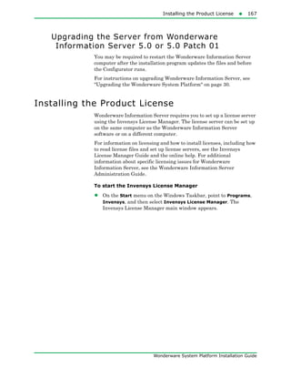 Installing the Product License167
Wonderware System Platform Installation Guide
Upgrading the Server from Wonderware
Information Server 5.0 or 5.0 Patch 01
You may be required to restart the Wonderware Information Server
computer after the installation program updates the files and before
the Configurator runs.
For instructions on upgrading Wonderware Information Server, see
"Upgrading the Wonderware System Platform" on page 30.
Installing the Product License
Wonderware Information Server requires you to set up a license server
using the Invensys License Manager. The license server can be set up
on the same computer as the Wonderware Information Server
software or on a different computer.
For information on licensing and how to install licenses, including how
to read license files and set up license servers, see the Invensys
License Manager Guide and the online help. For additional
information about specific licensing issues for Wonderware
Information Server, see the Wonderware Information Server
Administration Guide.
To start the Invensys License Manager
• On the Start menu on the Windows Taskbar, point to Programs,
Invensys, and then select Invensys License Manager. The
Invensys License Manager main window appears.
 