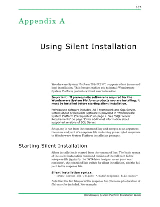 167
Wonderware System Platform Installation Guide
Appendix A
Using Silent Installation
Wonderware System Platform 2014 R2 SP1 supports silent (command
line) installation. This feature enables you to install Wonderware
System Platform products without user interaction.
Important: If prerequisite software is required for the
Wonderware System Platform products you are installing, it
must be installed before starting silent installation.
Prerequisite software includes .NET Framework and SQL Server.
Details about prerequisite software is provided in "Wonderware
System Platform Prerequisites" on page 9. See "SQL Server
Requirements" on page 33 for additional information about
supported versions of SQL Server.
Setup.exe is run from the command line and accepts as an argument
the name and path of a response file containing pre-scripted responses
to Wonderware System Platform installation prompts.
Starting Silent Installation
Silent installation is started from the command line. The basic syntax
of the silent installation command consists of the full path to the
setup.exe file (typically the DVD drive designation on your local
computer), the command line switch for silent installation, and the full
path to the response file.
Silent installation syntax:
<DVD>:setup.exe /silent “<pathresponse-file-name>”
Note that the full filespec of the response file (filename plus location of
file) must be included. For example:
 