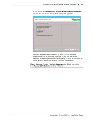 Installing the Wonderware System Platform17
Wonderware System Platform Installation Guide
If you select the Wonderware System Platform Computer Roles
option, the role based installation dialog box appears.
You can select multiple products or roles. All the selected
components will be installed together. If you are installing
InTouch Access Anywhere Secure Gateway, it must be installed by
itself, without any other System Platform components.
Note: Remote System Platform Development Client was called
Development Workstation in prior releases.
 