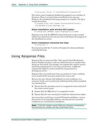 168 Appendix A Using Silent Installation
Wonderware System Platform Installation Guide
D:setup.exe /silent “C:docsWSPInstallresponse.txt”
The /silent switch completely disables the graphical user interface of
Setup.exe. There is no input from or feedback to the end user.
However, the installation will output progress to a log file. The log is
usually found here:
C:Program Files (x86)Common FilesArchestrAInstall
{<FolderName>}ILog<timestamp>.log
Silent installation with minimal GUI syntax:
D:setup.exe /MINGUI <pathresponse-file-name>
Running setup with the /MINGUI switch will cause setup to install
without any input from the end user, but it will display the progress of
the installation on screen.
Silent installation command-line help:
D:setup.exe /?
Running setup with the /? switch will display the silent installation
command-line help.
Using Response Files
Response files are plain text files. They specify which Wonderware
System Platform products, and even which features of a product that
Setup.exe will install. For example, one response file could be used to
install the components for a run-time environment. A different
response file might be used to install the components for a
development server.
Response files can install more than one product at a time, enabling
you to install all the necessary products for a given role.
Because the user will get little feedback on error conditions, it is
necessary for the user to perform the following checks before installing
via command line:
1 Ensure that the operating system is a supported version with all of
the correct service packs.
2 Ensure that the SQL Server is a supported version.
3 Ensure that the user running the install has administrator rights.
Any issues that would stop a normal GUI-based installation, such as
the presence of incompatible software, will also prevent successful
completion of a command-line installation.
Note: If the GUI installer would install any necessary prerequisites,
the command line installer will also install these items.
 