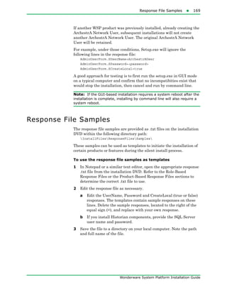 Response File Samples169
Wonderware System Platform Installation Guide
If another WSP product was previously installed, already creating the
ArchestrA Network User, subsequent installations will not create
another ArchestrA Network User. The original ArchestrA Network
User will be retained.
For example, under those conditions, Setup.exe will ignore the
following lines in the response file:
AdminUserForm.SUserName=ArchestrAUser
AdminUserForm.SPassword=<password>
AdminUserForm.SCreateLocal=true
A good approach for testing is to first run the setup.exe in GUI mode
on a typical computer and confirm that no incompatibities exist that
would stop the installation, then cancel and run by command line.
Note: If the GUI-based installation requires a system reboot after the
installation is complete, installing by command line will also require a
system reboot.
Response File Samples
The response file samples are provided as .txt files on the installation
DVD within the following directory path:
InstallFilesResponseFilesSamples
These samples can be used as templates to initiate the installation of
certain products or features during the silent install process.
To use the response file samples as templates
1 In Notepad or a similar text editor, open the appropriate response
.txt file from the installation DVD. Refer to the Role-Based
Response Files or the Product-Based Response Files sections to
determine the correct .txt file to use.
2 Edit the response file as necessary.
a Edit the UserName, Password and CreateLocal (true or false)
responses. The templates contain sample responses on these
lines. Delete the sample responses, located to the right of the
equal sign (=), and replace with your own response.
b If you install Historian components, provide the SQL Server
user name and password.
3 Save the file to a directory on your local computer. Note the path
and full name of the file.
 