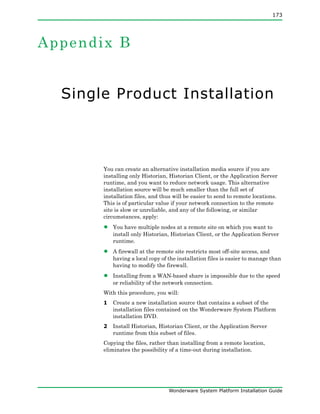 173
Wonderware System Platform Installation Guide
Appendix B
Single Product Installation
You can create an alternative installation media source if you are
installing only Historian, Historian Client, or the Application Server
runtime, and you want to reduce network usage. This alternative
installation source will be much smaller than the full set of
installation files, and thus will be easier to send to remote locations.
This is of particular value if your network connection to the remote
site is slow or unreliable, and any of the following, or similar
circumstances, apply:
• You have multiple nodes at a remote site on which you want to
install only Historian, Historian Client, or the Application Server
runtime.
• A firewall at the remote site restricts most off-site access, and
having a local copy of the installation files is easier to manage than
having to modify the firewall.
• Installing from a WAN-based share is impossible due to the speed
or reliability of the network connection.
With this procedure, you will:
1 Create a new installation source that contains a subset of the
installation files contained on the Wonderware System Platform
installation DVD.
2 Install Historian, Historian Client, or the Application Server
runtime from this subset of files.
Copying the files, rather than installing from a remote location,
eliminates the possibility of a time-out during installation.
 
