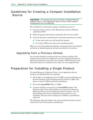 174 Appendix B Single Product Installation
Wonderware System Platform Installation Guide
Guidelines for Creating a Compact Installation
Source
Important: This process can only be used for installing Historian,
Historian Client, or the Application Server runtime. Other product
configurations are not supported.
The workflow for creating the compact installation source is:
1 Copy the entire contents of the Wonderware System Platform
installation DVD.
2 Delete language and product components that are not needed.
3 Copy the directory containing the remaining components to either:
• To the node where you will install the product.
• To a CD or DVD to be used as the installation disk.
When you run the installation program, components that were deleted
will show as disabled (grayed-out) and unavailable for selection.
Upgrading from a Previous Version
Do not delete folders for products that are already installed. The
upgrade process will not complete if you do not upgrade all products
previously installed on the node. For example, if both Historian and
Historian Client are installed on the node, you must upgrade both.
Preparation for Installing a Single Product
To install Historian, Historian Client, or the Application Server
runtime, the following files are required:
• All the files in the root directory (8.5 MB), except the Wonderware
System Platform Virtual Implementation Guide (3.5 MB). This
leaves a total of 5 MB required for installation.
• The entire InstallITK folder (7.5 MB)
• A subset of folders contained in the InstallFiles folder. The
following table shows which folders are required for Historian,
Historian Client, and the Application Server runtime. You can
delete folders that are not required for the product you are
installing. The size of the resulting set of folders is provided for
reference.
The following table lists folders that can be deleted and that must be
retained for each of the product installations.
 