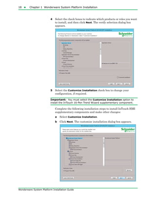 18  Chapter 1 Wonderware System Platform Installation
Wonderware System Platform Installation Guide
4 Select the check boxes to indicate which products or roles you want
to install, and then click Next. The verify selection dialog box
appears.
5 Select the Customize Installation check box to change your
configuration, if required.
Important: You must select the Customize Installation option to
install the InTouch 16-Pen Trend Wizard supplementary component.
Complete the following installation steps to install InTouch HMI
supplementary components and make other changes:
a Select Customize Installation.
b Click Next. The customize installation dialog box appears.
 
