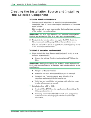 178 Appendix B Single Product Installation
Wonderware System Platform Installation Guide
Creating the Installation Source and Installing
the Selected Component
To create an installation source
1 Copy the entire contents of the Wonderware System Platform
installation DVD to a local folder on your computer or to a network
share location.
This location will be used to prepare for the installation or upgrade
of the product you are installing.
Important: You must copy the entire DVD. The root directory from
the DVD and all files in it must be in place and completely intact.
2 Navigate to the location where you copied the DVD. Delete the
files, components and language folders that you do not need.
Now you are ready to install or upgrade the product(s) using either
of the methods described below.
To install or upgrade a single product
• Direct installation from the copy location (install locally or on a
different network node):
a Remove the original Wonderware installation DVD from the
drive.
Important: When you run setup.exe, it checks for the Wonderware
DVD. If the Wonderware DVD is available, it will be used instead of the
copy location.
a Navigate to the copy location.
b Make sure you have deleted the folders you do not need.
c Run setup.exe. Components that were deleted will be
grayed-out and unavailable for installation.
d If this is a new installation (not an upgrade), select the target
location when you are prompted.
• Installation from a CD or DVD:
a Create a CD or DVD from the copy location after deleting the
folders you do not need.
b Run setup.exe from the CD/DVD on each node. Components
that were deleted will be grayed-out and unavailable for
installation.
 