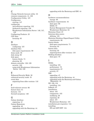 180Index
Wonderware System Platform Installation Guide
C
Change Network Account utility 35
common components 41, 106
Configuration Utility 107
Configurator
starting 147
configuring
ActiveFactory reporting 152
ArchestrA reporting 156
Wonderware Information Server 146, 147,
149
Configuring Products 25
CSV data
licensing 85
D
database
configuring 107
database files
disk space requirements 69
demo mode 56
disk sizing 68
disk space
history blocks 71
planning 69
domain controller 128, 129
security 128
using with Wonderware Information
Server 128, 129
E
Enhanced Security Mode 36
enhanced security mode 35
event data
migrating from older versions 116
F
fault-tolerant servers 66
feature lines 81
features 144
firewall exceptions 146
G
Galaxy database
migrating 47
Galaxy Repository
upgrading 46
upgrading with the Bootstrap 44
upgrading with the Bootstrap and IDE 44
H
hardware recommendations
storage 69
hardware requirements 45
disk space 69
IDASs 67
System Management Console 66
Wonderware Historian 64
Historian Client 87
historian data source
defining 155
Historian Database Export/Import Utility
requirements 66
history blocks
disk space requirements 71
licensing 85
history data
licensing 85
migrating from older versions 116
Holding database
disk space 70
I
IDASs
installing 105
performance 78
requirements 67
security 67
IDE
upgrading 47
upgrading with the Bootstrap 44
upgrading with the Bootstrap and Galaxy
Repository 44
IIS 129, 134
installing 134
InBatch 87
installation
about 103
components 103
modifying 26
repairing 28
silent 167
Wonderware Historian 103
installation pre-requisites 144
installing
IIS and ASP.NET 134
 